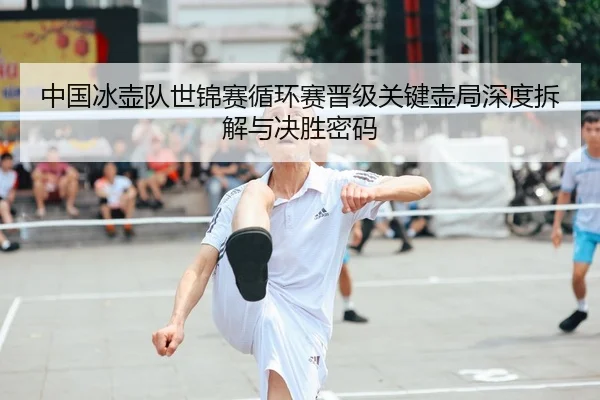 中国冰壶队世锦赛循环赛晋级关键壶局深度拆解与决胜密码